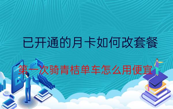 已开通的月卡如何改套餐 第一次骑青桔单车怎么用便宜？